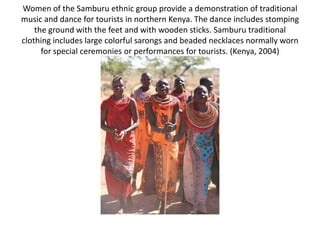 Women of the Samburu ethnic group provide a demonstration of traditional
music and dance for tourists in northern Kenya. The dance includes stomping
    the ground with the feet and with wooden sticks. Samburu traditional
clothing includes large colorful sarongs and beaded necklaces normally worn
      for special ceremonies or performances for tourists. (Kenya, 2004)
 
