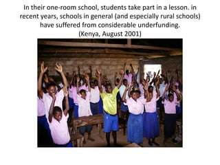 In their one-room school, students take part in a lesson. in
recent years, schools in general (and especially rural schools)
       have suffered from considerable underfunding.
                    (Kenya, August 2001)
 