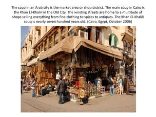 The souq in an Arab city is the market area or shop district. The main souq in Cairo is
 the Khan El-Khalili in the Old City. The winding streets are home to a multitude of
shops selling everything from fine clothing to spices to antiques. The Khan El-Khalili
       souq is nearly seven hundred years old. (Cairo, Egypt, October 2006)
 