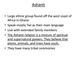 Ashanti

• Large ethnic group found off the west coast of
  Africa in Ghana
• Speak mostly Twi as their main language
• Live with extended family members
• The Ashanti religion is a mixture of spiritual
  and supernatural powers. They believe that
  plants, animals, and trees have souls.
• They have many tribal ceremonies
 