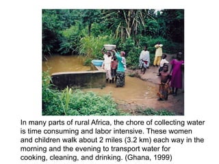 In many parts of rural Africa, the chore of collecting water
is time consuming and labor intensive. These women
and children walk about 2 miles (3.2 km) each way in the
morning and the evening to transport water for
cooking, cleaning, and drinking. (Ghana, 1999)
 