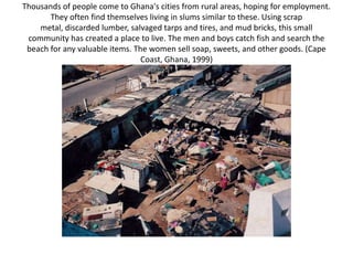 Thousands of people come to Ghana's cities from rural areas, hoping for employment.
       They often find themselves living in slums similar to these. Using scrap
    metal, discarded lumber, salvaged tarps and tires, and mud bricks, this small
 community has created a place to live. The men and boys catch fish and search the
 beach for any valuable items. The women sell soap, sweets, and other goods. (Cape
                                 Coast, Ghana, 1999)
 