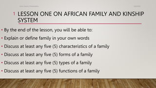 LESSON ONE ON AFRICAN FAMILY AND KINSHIP
SYSTEM
• By the end of the lesson, you will be able to:
• Explain or define family in your own words
• Discuss at least any five (5) characteristics of a family
• Discuss at least any five (5) forms of a family
• Discuss at least any five (5) types of a family
• Discuss at least any five (5) functions of a family
5/6/2024
Kotor Asare's Presentation
1
 