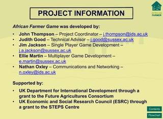 Flowchart 
Contents 
PROJECT INFORMATION 
African Farmer Game was developed by: 
• 
John Thompson –Project Coordinator –j.thompson@ids.ac.uk 
• 
Judith Good –Technical Advisor –j.good@sussex.ac.uk 
• 
Jim Jackson –Single Player Game Development – j.a.jackson@sussex.ac.uk 
• 
Ellie Martin–Multiplayer Game Development – e.martin@sussex.ac.uk 
• 
Nathan Oxley –Communications and Networking – n.oxley@ids.ac.uk 
Supported by: 
• 
UK Department for International Development through a grant to the Future Agricultures Consortium 
• 
UK Economic and Social Research Council (ESRC) through a grant to the STEPS Centre  