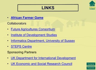 Flowchart 
Contents 
LINKS 
•African Farmer Game 
Collaborators 
•Future Agricultures Consortium 
•Institute of DevelopmentStudies 
•Informatics Department, University of Sussex 
•STEPS Centre 
Sponsoring Partners 
•UK Department for International Development 
•UK Economic and Social Research Council 