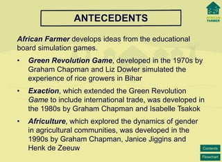 Flowchart 
Contents 
ANTECEDENTS 
African Farmer develops ideas from the educational board simulation games. 
• 
Green Revolution Game, developed in the 1970s by Graham Chapman and Liz Dowlersimulated the experience of rice growers in Bihar 
• 
Exaction, which extended the Green RevolutionGame to include international trade, was developed in the 1980s by Graham Chapman and Isabelle Tsakok 
• 
Africulture, which explored the dynamics of gender in agricultural communities, was developed in the 1990sby Graham Chapman, Janice Jiggins andHenk de Zeeuw  