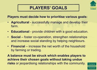 Flowchart 
Contents 
PLAYERS’ GOALS 
Players must decide how to prioritise various goals: 
• 
Agricultural -successfully manage and develop their farm. 
• 
Educational -provide children with a good education. 
• 
Social –foster co-operation, strengthen relationships and increase social standing by helping neighbours. 
• 
Financial–increase the net worth of the household by farming or trading. 
A balance must be struck which enables players to achieve their chosen goals without taking undue risks or jeopardising relationships with the community.  