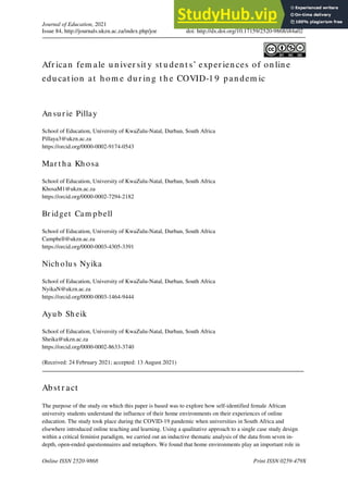 Journal of Education, 2021
Issue 84, http://journals.ukzn.ac.za/index.php/joe doi: http://dx.doi.org/10.17159/2520-9868/i84a02
Online ISSN 2520-9868 Print ISSN 0259-479X
Afr ican fem ale u n iver sit y st u den t s’ exper ien ces of on lin e
edu cat ion at h om e du r in g t h e COVID-1 9 pan dem ic
An su r ie Pillay
School of Education, University of KwaZulu-Natal, Durban, South Africa
Pillaya3@ukzn.ac.za
https://orcid.org/0000-0002-9174-0543
Mar t h a Kh osa
School of Education, University of KwaZulu-Natal, Durban, South Africa
KhosaM1@ukzn.ac.za
https://orcid.org/0000-0002-7294-2182
Br idget Cam pbell
School of Education, University of KwaZulu-Natal, Durban, South Africa
Campbell@ukzn.ac.za
https://orcid.org/0000-0003-4305-3391
Nich olu s Nyika
School of Education, University of KwaZulu-Natal, Durban, South Africa
NyikaN@ukzn.ac.za
https://orcid.org/0000-0003-1464-9444
Ayu b Sh eik
School of Education, University of KwaZulu-Natal, Durban, South Africa
Sheika@ukzn.ac.za
https://orcid.org/0000-0002-8633-3740
(Received: 24 February 2021; accepted: 13 August 2021)
Abst r act
The purpose of the study on which this paper is based was to explore how self-identified female African
university students understand the influence of their home environments on their experiences of online
education. The study took place during the COVID-19 pandemic when universities in South Africa and
elsewhere introduced online teaching and learning. Using a qualitative approach to a single case study design
within a critical feminist paradigm, we carried out an inductive thematic analysis of the data from seven in-
depth, open-ended questionnaires and metaphors. We found that home environments play an important role in
 