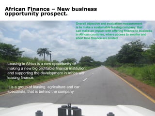 African Finance – New business
opportunity prospect.
                                          Overall objective and evaluation measurement
                                          is to make a sustainable leasing company, that
                                          can make an impact with offering finance to business
                                          in African countries, where access to smaller and
                                          short time finance are limited




Leasing in Africa is a new opportunity of
making a new big profitable finance institution,
and supporting the development in Africa with
leasing finance.

It is a group of leasing, agriculture and car
specialists, that is behind the company
 