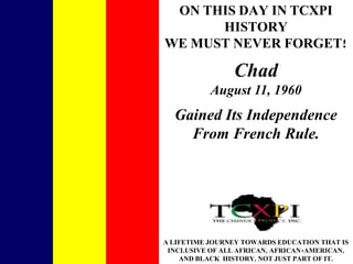 ON THIS DAY IN TCXPI HISTORY WE MUST NEVER FORGET! Chad August 11, 1960 Gained Its Independence From French Rule. A LIFETIME JOURNEY TOWARDS EDUCATION THAT IS INCLUSIVE OF ALL AFRICAN, AFRICAN-AMERICAN, AND BLACK HISTORY, NOT JUST PART OF IT. 