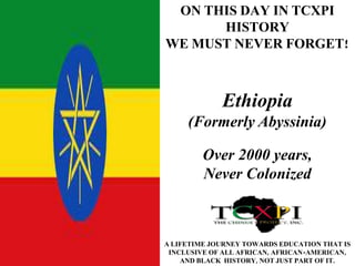 ON THIS DAY IN TCXPI 
HISTORY 
WE MUST NEVER FORGET! 
Ethiopia 
(Formerly Abyssinia) 
Over 2000 years, 
Never Colonized 
A LIFETIME JOURNEY TOWARDS EDUCATION THAT IS 
INCLUSIVE OF ALL AFRICAN, AFRICAN-AMERICAN, 
AND BLACK HISTORY, NOT JUST PART OF IT. 
 