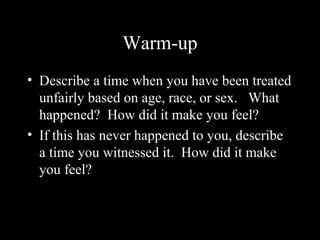 Warm-up
• Describe a time when you have been treated
unfairly based on age, race, or sex. What
happened? How did it make you feel?
• If this has never happened to you, describe
a time you witnessed it. How did it make
you feel?
 