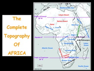 The 
Complete 
Topography 
Of 
AFRICA 
Mediterranean Sea 
Red Sea 
Nile River 
Libyan Desert 
Congo River 
L. Albert--> 
Ruwenzori Mts. 
Zambezi River 
Niger River 
Limpopo River 
Namib Desert 
Orange River 
Equator 0° 
Atlantic Ocean 
Indian 
Ocean 
Pacific Ocean 
L. Victoria 
L. Chad--> 
L. Tanganyika-> 
<--Gulf of Aden 
Drajensburg Mts. 
Δ Mt. Kenya 
Δ Mt. Kilimanjaro 
Sahara Desert 
Sahel 
Kalahari 
Desert 
Great Rift Valley 
Atlas Mts. 
Tropic of Cancer 
20° N 
Tropic of Capricorn 
20° S 
 