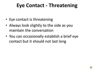 Eye Contact - ThreateningEye contact is threateningAlways look slightly to the side as you maintain the conversationYou can occasionally establish a brief eye contact but it should not last long