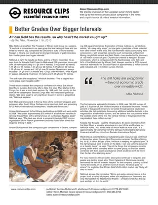 RESOURCE CLIPS
                                                                                 About ResourceClips.com
                                                                                 We provide investors in the Canadian junior mining sector
                                                                                 with up-to-the-minute articles about companies in the news
                essential resource news                                          and a quick source of critical investor information.




      Better Grades Over Bigger Intervals
African Gold has the results, so why hasn’t the market caught up?
~ By Ted Niles, November 11th, 2010

Mike Nikiforuk is bafﬂed. The President of African Gold Group Inc. explains,     ing 456 square kilometres. Exploration of these holdings is, as Nikiforuk
“If you look at companies in our peer group that are trading at three and four   admits, “at a very early stage,” but one gets a good idea of their potential
times our market cap, companies like Orezone or Volta or more recently           from other miners in the area. The 120-kilometre radius surrounding their
Keegan in Ghana, our results are far stronger intercepts of gold mineraliza-     concessions—with properties owned by such companies as Newmont
tion—better grade over bigger intervals.”                                        Mining, AngloGold Ashanti and Gold Fields—has resulted in the discovery
                                                                                 of 150 million ounces of gold. Of particular interest is Keegan’s Esaase
Nikiforuk is right; the results are there, a string of them. November 10 as-     concession, which is contiguous with the Asankrangwa Gold Belt, and
says from the Kobada Gold Project in Mali reveal 2.08 grams per tonne gold       94% of that Belt is held by African Gold. Keegan reported a 2009 mineral
over 53 metres (including 9.12 g/t over 4 metres), 0.91 g/t over 90 metres,      resource estimate for its Esaase Project of approximately 2 million ounces
1.71 g/t over 16 metres, 1.34 g/t over 36 metres, 1.97 g/t over 26 metres,       gold indicated and 1.45 million ounces inferred.
1.03 g/t over 41 metres and 1.42 g/t over 26 metres. November 4 assays
included 1.04 g/t over 125 metres and 1.29 g/t over 90 metres, while August
31 assays included 2.11 g/t over 44 metres and 1.65 g/t over 17 metres.




                                                                                     “
“The drill holes are exceptional,” Nikiforuk declares. “This is beyond eco-                               The drill holes are exceptional
nomic grade over mineable width.”
                                                                                                            —beyond economic grade
These results validate the company’s conﬁdence in Africa. But African
Gold found success there only after a false ﬁrst step. They started in the
                                                                                                                     over mineable width
Congo, but it was a short-lived venture. By 1998, with that country on the
brink of the catastrophic Second Congo War, they reluctantly pulled up
stakes. “We were taught a very signiﬁcant lesson in terms of geopolitical                                                              - Mike Nikiforuk
risk,” Nikiforuk explains.

Both Mali and Ghana rank in the top three of the continent’s biggest gold
producers after South Africa. Perhaps more important, both are, according        The ﬁrst resource estimate for Kobada, in 2008, was 740,000 ounces of
to US Aid for International Development, “stable and democratic.”                gold at 0.3 g/t cut-off, but Nikiforuk expects a substantial increase. “Ninety
                                                                                 percent of the ground remains to be tested through general exploration
African Gold acquired its ﬁrst Ghana landholdings in 2003 and went public        activities. We fully anticipate discovering additional satellite deposits in the
in 2004. “We raised approximately $35 million in a half-dozen tranches to        magnitude of a half million ounces, and we believe that our potential within
develop the portfolio, with a primary focus on our Kobada ﬂagship asset,”        the oxidized proﬁle of the ﬁrst 100 vertical metres of the project is in the
Nikiforuk says. “The deal was struck to acquire Kobada in 2005 from an           magnitude of three million ounces.”
organization of the French government and was closed after some due-
diligence drilling in 2006.”                                                     Kobada has the gold—and the infrastructure. It’s seven kilometres from
                                                                                 the Niger River, a sizeable advantage in a part of the world where, as
African Gold controls ﬁve contiguous gold concessions in Ghana, compris-         Nikiforuk notes, “You either have too much water or none at all.” It is
                                                                                 approximately 45 kilometres from the Sélingué hydroelectric dam and a
                                                                                 three-and-a-half hour drive from Bamako International Airport.

                                                                                 West Africa’s potential to be an outstanding gold resource was conﬁrmed
                                                                                 in September when Kinross Gold Corporation acquired Red Back Mining
                                                                                 Inc. for $7.1 billion. In light of this, Nikiforuk is keeping his options open. “If
                                                                                 the right proposal were to come on the table, I can see us being acquired
                                                                                 on a friendly basis,” he says. “One of the things that intrigues us most is
                                                                                 joining forces with a company within our peer group, so that our assets
                                                                                 combined with their assets and balance sheet would be worth far more
                                                                                 than the two of us standing alone.”

                                                                                 For now, however, African Gold’s stock price continues to languish, and
                                                                                 people are starting to ask why. Thom Calandra of Stockhouse recently
                                                                                 bemoaned the lack of “investor respect” for the company, pointing out that
                                                                                 “every few weeks, in yet another round of results, the stock goes no-
                                                                                 where.” He predicted that African Gold’s $45-million market cap “likely will
                                                                                 step out soon.”

                                                                                 Nikiforuk agrees. He concludes, “We’ve got quite a strong interest in the
                                                                                 project from a variety of players, either our neighbours or those who are
                                                                                 very interested in the West African theatre—a theatre which has the big-
                                                                                 gest spotlight on it in the world.”


  www.resourceclips.com                    publisher: Andrea Butterworth abutterworth@resourceclips.com || 778.432.0593
                                           editor: Kevin Michael Grace kgrace@resourceclips.com || 250.483.3753
                                           sales: sales@resourceclips.com
 