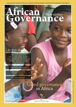 AGforvicearnn ance Newsletter 
Good governance 
in Africa 
African Governance Newsletter Vol.1 Issue 01 January-March 2011 1 
Vol.1 Issue 01 January-March 2011 
A QUARTERLY NEWSLETTER ON CURRENT DEVELOPMENT ISSUES ON GOVERNANCE IN AFRICA 
UNECA 
Governance and Public Administration Division 
AUC 
Department of Political Affairs 
In this issue 
Interview with H.E. 
Mrs. Julia Dolly Joiner, 
Commissioner for Political 
Affairs, African Union 
Commission 
Regional Initiatives 
Viewpoints and 
Think-Pieces 
For the records 
Photo/Chris Herwig/UNMIL 
 