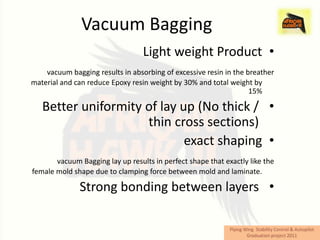 Vacuum Bagging
                                  Light weight Product •
    vacuum bagging results in absorbing of excessive resin in the breather
material and can reduce Epoxy resin weight by 30% and total weight by
                                                                   15%

   Better uniformity of lay up (No thick / •
                     thin cross sections)
                             exact shaping •
       vacuum Bagging lay up results in perfect shape that exactly like the
female mold shape due to clamping force between mold and laminate.

              Strong bonding between layers •
 