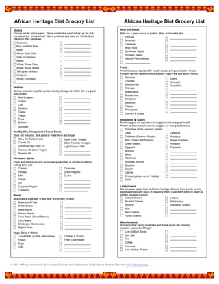 African Heritage Diet Grocery List African Heritage Diet Grocery List
© 2011, Oldways Preservation & Exchange Trust. For more information on the African Heritage Diet, visit www.oldwayspt.org.
Grains
Choose mostly whole grains. These contain the word “whole” as the first
ingredient. Ex: “whole wheat.” Some products also have the Whole Grain
Stamp on their packages.
 Couscous
 Rice and Wild Rice
 Millet
 Whole Grain Grits
 Oats or Oatmeal
 Barley
 Whole Wheat Flour
 Whole Wheat Bread
 Teff (grain or flour)
 Sorghum
 Whole Cornmeal
 ______________________
Seafood
Salmon and other oily fish contain healthy Omega-3s. White fish is a great
lean protein.
 Red Snapper
 Catfish
 Cod
 Scallops
 Clams
 Tilapia
 Tuna
 Salmon
 Sardines
Healthy Oils, Vinegars and Sauce Bases
Store oils in a cool, dark place to make them last longer.
 Olive Oil (Extra-Virgin)
 Canola Oil
 Unrefined Red Palm Oil
 Coconut Oil (Extra Virgin)
 Sesame Oil
Herbs and Spices
Fresh and dried herbs and spices are a great way to add flavor without
adding fat or salt.
 Cilantro
 Parsley
 Mint
 Ginger
 Dill
 Cayenne Pepper
 Cinnamon
Beans
Beans are a great way to add fiber and protein to meal.
 Black-eyed Peas
 Butter Beans
 Black Beans
 Kidney Beans
 Fava Beans (Broad Beans)
 Lima Beans
 Chickpeas (Garbanzos)
 Pigeon Peas
Eggs, Dairy & Meats
 Low-fat Milk (or Milk Alternatives)
 Yogurt
 Eggs
 Tofu
Nuts and Seeds
Both are a great source of protein, fiber, and healthy fats.
 Peanuts
 Almonds
 Cashews
 Brazil Nuts
 Sunflower Seeds
 Pumpkin Seeds
 Natural Peanut Butter
 __________________
Fruits
Fresh fruits are important for weight control and good health. Frozen
fruit and canned varieties without added sugars are also good choices.
 Peaches
 Cherries
 Blackberries
 Oranges
 Watermelon
 Blueberries
 Mangoes
 Bananas
 Papaya
 Pineapples
 Lemons & Limes
Vegetables & Tubers
Fresh veggies are important for weight control and good health.
Frozen and low-sodium canned veggies are also good choices.
 Tomatoes (fresh, canned, pastes)
 Okra
 Cabbage (Green or Purple)
 Red / Green Bell Peppers
 Green Beans
 Eggplant
 Broccoli
 Beets
 Radishes
 Brussels Sprouts
 Zucchini
 Squash
 Carrots
 Onions (yellow, red or Vadalia)
 Garlic
Leafy Greens
Greens are a staple food of African Heritage. Choose from a wide variety
and experiment with ways of preparing them. Cook them lightly to retain all
of their valuable nutrition.
 Collard Greens
 Mustard Greens
 Spinach
 Kale
 Beet Greens
 Turnip Greens
Miscellaneous
Including other pantry essentials and home goods like cleaning
supplies so you don’t forget!
 Low-Sodium Soups
 Sea Salt
 Tea
 Coffee
 Hummus
 Low-Sodium Pickles
 ___________________
 ___________________
 ___________________
 ___________________
 ___________________
 ___________________
 ___________________
 ___________________
___________________
 Cassava
 Potatoes
 Sweet Potatoes
 Pumpkin
 Plantains
 ___________________
 ___________________
 ___________________
 ___________________
 ___________________
 ___________________
 ___________________
 ___________________
 ___________________
 ___________________
 ___________________
 ___________________
 ___________________
 ___________________
 Dates
 Avocado
 Grapefruit
 ___________________
 ___________________
 ___________________
 ___________________
 ___________________
 ___________________
 ___________________
 ___________________
 ___________________
 ___________________
 ___________________
 ___________________
 ___________________
 ___________________
 ___________________
 ___________________
 ___________________
 ___________________
 ___________________
 ___________________
 ___________________
 ___________________
 ___________________
 Coriander
 Dried Peppers
 Cumin
 ___________________
 ___________________
 ___________________
 _________________
 ___________________
 ___________________
 ___________________
 ___________________
 ___________________
 ___________________
 ___________________
 ___________________
 ___________________
 ___________________
___________________
 ___________________
 ___________________
 ___________________
 ___________________
 ___________________
 ___________________
 __________________
 Chicken & Poultry
 Fresh Lean Meats
 ___________________
 ___________________
 ___________________
 Apple Cider Vinegar
 Other Favorite Vinegars
 Light Coconut Milk
 ___________________
 ___________________
 Lettuce
 Watercress
 Dandelion Greens
 ___________________
 ___________________
 ___________________
 