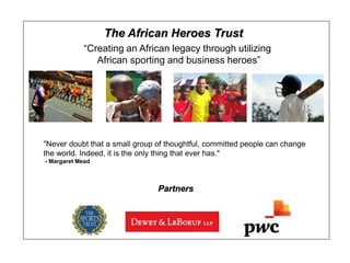 The African Heroes Trust
            “Creating an African legacy through utilizing
               African sporting and business heroes”




"Never doubt that a small group of thoughtful, committed people can change
the world. Indeed, it is the only thing that ever has."
- Margaret Mead



                                Partners
 