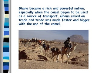 Ghana became a rich and powerful nation,
especially when the camel began to be used
as a source of transport. Ghana relied on
trade and trade was made faster and bigger
with the use of the camel.
 