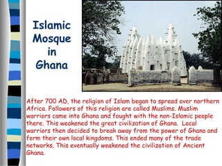 Islamic
  Mosque
     in
  Ghana


After 700 AD, the religion of Islam began to spread over northern
Africa. Followers of this religion are called Muslims. Muslim
warriors came into Ghana and fought with the non-Islamic people
there. This weakened the great civilization of Ghana. Local
warriors then decided to break away from the power of Ghana and
form their own local kingdoms. This ended many of the trade
networks. This eventually weakened the civilization of Ancient
Ghana.
 