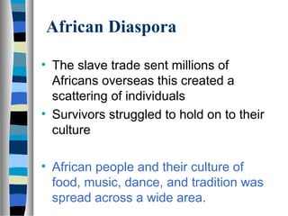 African Diaspora

• The slave trade sent millions of
  Africans overseas this created a
  scattering of individuals
• Survivors struggled to hold on to their
  culture

• African people and their culture of
  food, music, dance, and tradition was
  spread across a wide area.
 