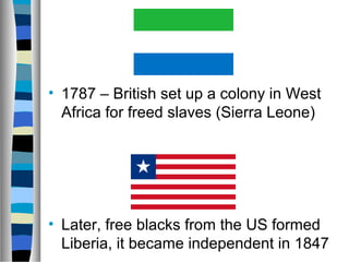 • 1787 – British set up a colony in West
  Africa for freed slaves (Sierra Leone)




• Later, free blacks from the US formed
  Liberia, it became independent in 1847
 