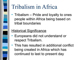 Tribalism in Africa
• Tribalism – Pride and loyalty to ones
  people within Africa being based on
  tribal boundaries

Historical Significance
• Europeans did not understand or
  respect Tribalism.
• This has resulted in additional conflict
  being created in Africa which has
  continued to last to present day
 