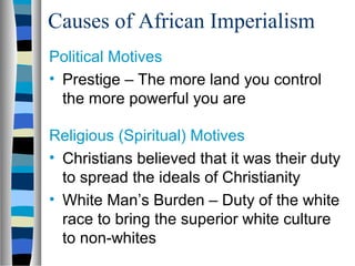 Causes of African Imperialism
Political Motives
• Prestige – The more land you control
  the more powerful you are

Religious (Spiritual) Motives
• Christians believed that it was their duty
  to spread the ideals of Christianity
• White Man’s Burden – Duty of the white
  race to bring the superior white culture
  to non-whites
 