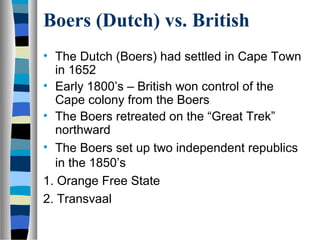 Boers (Dutch) vs. British
• The Dutch (Boers) had settled in Cape Town
  in 1652
• Early 1800’s – British won control of the
  Cape colony from the Boers
• The Boers retreated on the “Great Trek”
  northward
• The Boers set up two independent republics
  in the 1850’s
1. Orange Free State
2. Transvaal
 
