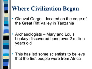 Where Civilization Began
• Olduvai Gorge – located on the edge of
  the Great Rift Valley in Tanzania

• Archaeologists – Mary and Louis
  Leakey discovered bone over 2 million
  years old

• This has led some scientists to believe
  that the first people were from Africa
 