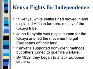 Kenya Fights for Independence
• In Kenya, white settlers had moved in and
  displaced African farmers, mostly of the
  Kikuyu tribe.
• Jomo Kenyatta was a spokesman for the
  Kikuyu and led the movement to get
  Europeans off their land.
• Kenyatta supported nonviolent methods,
  but others turned to guerrilla warfare.
• By 1952, they began to attack European
  settlers.
 
