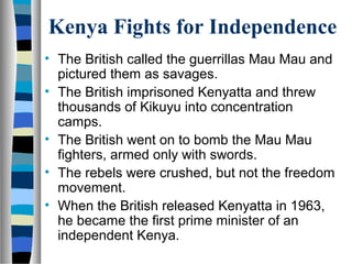 Kenya Fights for Independence
• The British called the guerrillas Mau Mau and
  pictured them as savages.
• The British imprisoned Kenyatta and threw
  thousands of Kikuyu into concentration
  camps.
• The British went on to bomb the Mau Mau
  fighters, armed only with swords.
• The rebels were crushed, but not the freedom
  movement.
• When the British released Kenyatta in 1963,
  he became the first prime minister of an
  independent Kenya.
 