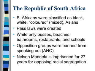 The Republic of South Africa
• S. Africans were classified as black,
  white, “coloured” (mixed), Asians
• Pass laws were created
• White only busses, beaches,
  bathrooms, restaurants, and schools
• Opposition groups were banned from
  speaking out (ANC)
• Nelson Mandela is imprisoned for 27
  years for opposing racial segregation
 