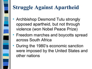 Struggle Against Apartheid

• Archbishop Desmond Tutu strongly
  opposed apartheid, but not through
  violence (won Nobel Peace Prize)
• Freedom marches and boycotts spread
  across South Africa
• During the 1980’s economic sanction
  were imposed by the United States and
  other nations
 