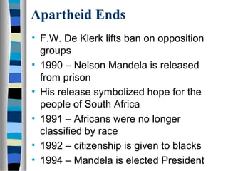 Apartheid Ends
• F.W. De Klerk lifts ban on opposition
  groups
• 1990 – Nelson Mandela is released
  from prison
• His release symbolized hope for the
  people of South Africa
• 1991 – Africans were no longer
  classified by race
• 1992 – citizenship is given to blacks
• 1994 – Mandela is elected President
 