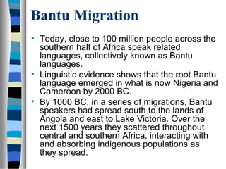 Bantu Migration
• Today, close to 100 million people across the
  southern half of Africa speak related
  languages, collectively known as Bantu
  languages.
• Linguistic evidence shows that the root Bantu
  language emerged in what is now Nigeria and
  Cameroon by 2000 BC.
• By 1000 BC, in a series of migrations, Bantu
  speakers had spread south to the lands of
  Angola and east to Lake Victoria. Over the
  next 1500 years they scattered throughout
  central and southern Africa, interacting with
  and absorbing indigenous populations as
  they spread.
 
