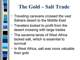The Gold – Salt Trade
• Traveling caravans crossed the vast
  Sahara desert to the Middle East
• Travelers looked to profit from the
  desert crossing with large trades
• The savanna lands of West Africa
  lacked salt, which is essential to
  survival
• In West Africa, salt was more valuable
  than gold
 