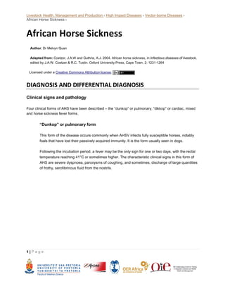 Livestock Health, Management and Production › High Impact Diseases › Vector-borne Diseases ›
African Horse Sickness ›
1 | P a g e
African Horse Sickness
Author: Dr Melvyn Quan
Adapted from: Coetzer, J.A.W and Guthrie, A.J. 2004. African horse sickness, in Infectious diseases of livestock,
edited by J.A.W. Coetzer & R.C. Tustin. Oxford University Press, Cape Town, 2: 1231-1264
Licensed under a Creative Commons Attribution license.
DIAGNOSIS AND DIFFERENTIAL DIAGNOSIS
Clinical signs and pathology
Four clinical forms of AHS have been described – the “dunkop” or pulmonary, “dikkop” or cardiac, mixed
and horse sickness fever forms.
“Dunkop” or pulmonary form
This form of the disease occurs commonly when AHSV infects fully susceptible horses, notably
foals that have lost their passively acquired immunity. It is the form usually seen in dogs.
Following the incubation period, a fever may be the only sign for one or two days, with the rectal
temperature reaching 41°C or sometimes higher. The characteristic clinical signs in this form of
AHS are severe dyspnoea, paroxysms of coughing, and sometimes, discharge of large quantities
of frothy, serofibrinous fluid from the nostrils.
 