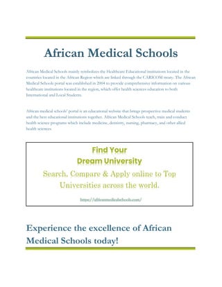 African Medical Schools
African Medical Schools mainly symbolizes the Healthcare Educational institutions located in the
countries located in the African Region which are linked through the CARICOM treaty. The African
Medical Schools portal was established in 2004 to provide comprehensive information on various
healthcare institutions located in the region, which offer health sciences education to both
International and Local Students.
African medical schools’ portal is an educational website that brings prospective medical students
and the best educational institutions together. African Medical Schools teach, train and conduct
health science programs which include medicine, dentistry, nursing, pharmacy, and other allied
health sciences.
Experience the excellence of African
Medical Schools today!
Find Your
Dream University
Search, Compare & Apply online to Top
Universities across the world.
https://africanmedicalschools.com/
 