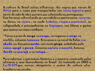 A cultura do Brasil sofreu influências dos negros que vieram da
África para o nosso país transportados nos navios negreiros para

servir de mão de obra escrava aos colonizadores portugueses.
Esta herança cultural pode ser percebida na gastronomia, nas artes,
na dança, na música , na moda (cabelos, roupas e acessórios), na
religiosidade e principalmente na linguagem, nos falares e gestos
que usamos no nosso cotidiano.
“Vamos à praia de tanga ou sunga, carregamos a canga na

mochila, calçamos tamanco. Brincamos o carnaval da Bahia com
abadá, ou dançamos samba com muita ginga, embalados pela

cuíca, agogô e ganzá. Comemos caruru e mocotó, botamos
dendê no acarajé e no vatapá...
Para valorizar o patrimônio histórico e a memória construída pelos
africanos e seus descendentes no Brasil foi instituída em 2003 a
Lei 10.639 que tornou obrigatório o ensino da cultura afrobrasileira nas escolas.

 