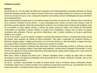 Avaliação do projeto

Relatório
No período de 16 a 27 de outubro de 2006 foram realizadas na E.E.Manoel Bonifácio ,atividades referentes ao Projeto
Dança Afro Brasileira que têm como objetivo principal mostrar para a comunidade escolar que a cultura é um dos fatores
mais ricos na vida de um povo, e que a dança afro-brasileira é sem dúvida uma das manifestações dos traços identitários
do Continente Africano.
Após a apresentação do projeto para a comunidades escolar foram feitas em sala de aula reflexões sobre a importância
de se conhecer a História do povo africano , e suas contribuições para o Brasil, os alunos foram levados à sala de
Informática, quando visitaram vários sites onde puderam conhecer e ver os diversos tipos de danças afro brasileiras, além
de ver também os vários lugares, animais, a divisão dos países através do mapa e até escolas da África.Dando
continuidades às atividades, acontece também os ensaios das coreografias e danças com os alunos da escola,
coordenado pela professora Francine, que leciona Matemática, mas é também professora de dança e gentilmente
colabora com o projeto.
No dia 19 de outubro os alunos assistem à palestra ministrada pela professora Patrícia, convidada pela escola, quando
ela focaliza vários aspectos da História da África.Inicialmente fala sobre a localização do continente Africano no
Mundo,em seguida explica a relação que há entre a cor do homem africano e o clima lá existente, a origem do homem
que surge na África, comenta também sobre a Cultura que é riquíssima e variada.
Dando continuidade à palestra a professora fala ainda sobre o processo de escravidão na África e no Mundo, como isso
aconteceu e citou as grandes revoltas e lutas pelas quais passaram, comenta sobre a Abolição da Escravidão, a Lei do
Ventre Livre, relembra os heróis africanos,fala sobre a bula papal quando a igreja católica pregava que o negro não tinha
alma, por isso podia ser escravizado.
Além disso ,chama a atenção dos alunos para o Sistema Capitalista mostra a relação de poder entre as classes
dominantes e o povo, faz algumas considerções sobre preconceito de cor e finaliza chamando a atenção para as Leis
que punem os discriminadores.
No dia 27 acontece a apresentação do projeto na própria escola, onde se encontram alunos, professores, direção,
coordenação, alguns pais e contamos também com a presença do poeta das moreninhas que nos presenteou com duas
poesias que retrata a condição social do negro no passado, no presente e no futuro.
 