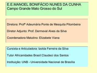 E.E.MANOEL BONIFÁCIO NUNES DA CUNHA
Campo Grande Mato Grosso do Sul



Diretora: Profª Adeumária Ponte de Mesquita Pitombeira

Diretor Adjunto: Prof. Dermeval Alves da Silva

Coordenadora Matutino: Elizabete Viana


Cursista e Articuladora: Izolda Ferreira da Silva

Tutor Africanidades Brasil:Claudeci dos Santos

Instituição: UNB - Universidade Nacional de Brasília
 