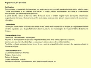 Projeto Dança Afro Brasileira

Justificativa
Tendo em vista a necessidade de desenvolver nos nossos alunos e comunidade escolar atitudes e valores voltados para a
Cultura afro-brasileira e as Relações étnico-racias, o projeto Danças Afro-Basileiras vem oferecer conhecimentos
enriquecedores que fortalecerão estes princípios.
O grande desafio é elevar a alto baixa-estima de nossos alunos e, também resgatar regras de respeito, solidariedade,
cooperativismo, liderança, relacionamento, enfim, abrir espaço para que estes possam crescer socialmente conscientes e
informados.

Objetivo Geral
Mostrar para a comunidade escolar que a cultura é um dos fatores mais ricos na vida de um povo, e que pode se manifestar
em vários aspectos e que a dança afro brasileira é sem dúvida uma das manifestações dos traços identitários do Continente
Africano.

Objetivos Específicos
Desenvolver a auto-estima e o auto-respeito.
Respeitar as diferenças entre as pessoas, independente da cultura, etnia, valores, opiniões ou religiões;
Mostrar que o respeito mútuo é condição necessária para o desenvolvimento social democrático;
Possibilitar a reflexão sobre as diversas formas de ver e sentir a dança afro-brasileira como um dos aspectos culturais do
Continente Africano.

Conteúdos específicos
O surgimento das danças africanas;
Relações étnico-raciais;
Os tipos de danças;
O Brasil diante desse contexto;
Valores como Amizade, companheirismo, amor, relacionamento, alegria, paz...
 