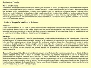 Resultado da Pesquisa

Dança Afro brasileira
Aprendemos desde cedo segundo informações e instruções recebidas na escola que a população brasileira foi formada pelos
colonizadores europeus e os africanos trazidos para escravização, que ao chegar ao Brasil encontraram a população indígena
que aqui vivia, e com eles se juntaram formando uma população mista, por isso é uma mistura de brancos, negros e índios.
Somos um povo mestiço com uma cultura mestiça, e está presente em nosso meio a religião, os costumes, as danças, as
músicas, a culinária, a língua, a estética, os valores sociais e intelectuais de cada etnia aqui representada. Podemos contar
com duas grandes marcas afro descendentes no Brasil: O samba no universo da música popular brasileira e a umbanda
símbolo da diversidade religiosa.

  Dentre as danças afro brasileiras se destacam:

A capoeira
É uma espécie de treino de luta, onde os negros demonstravam aos senhores dançar mas estavam praticando golpes mortais
caso houvesse alguma guerra. Essa “dança” tem origem nas antigas tribos africanas. Não tinham armas e para marcar ou
aumentar seu território os negros tinham de lutar. Isso formava um espetáculo de técnica e força. Dentre os seus instrumentos
se encontram o berimbau, tambores e chocalhos ao ritimo de palmas.

O Batuque.
É uma das danças de expressão. Dança-se normalmente em louvor aos santos de predileção das comunidades, o Batuque é
dançado ao som de dois tambores chamados “macacos” e de pandeiros. Os batuqueiros tocam os tambores sentado sobre
estes que ficam superpostos num tarugo de acajú. Os cantores e tocadores de pandeiro ficam junto no centro do salão,
enquanto os dançadores fazem rápidas evoluções sobre si e ao redor dos batuqueiros, sempre no sentido inverso aos dos
ponteiros do relógio. As mulheres com suas saias abaixo do joelho, rodadas e coloridas, tomam conta do salão quando fazem
evoluções. Os gritos e a queda de corpo dos homens também dão ao espetáculo um movimento ímpar de dança típica do
folclore do Amapá.

Cacumbi,Ticumbi, ou Catumbi, os nomes são variados para a manifestação afro-brasileira que acontece no Estado de Santa
Catarina e Espírito Santo, entre os meses de setembro e dezembro e cujo momento maior acontece nos dias de Natal. Seria
uma variante das congadas cultivadas no sul do Brasil. A dança é realizada em homenagem aos padroeiros negros São
Benedito e Nossa Senhora do Rosário. A Igreja Católica e sua política de catequização no Brasil também foram determinantes
para criar o sincretismo religioso entre os negros. "A arregimentação dos afros em confrarias do Rosário e São Benedito foi
inicialmente uma imposição de fora ao africano. Foi uma segunda estratégia para uma cristianização mais profunda. Foi uma
das primeiras evoluções, santos católicos negros.
 