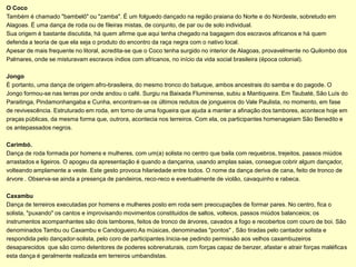 O Coco
Também é chamado "bambelô" ou "zamba". É um folguedo dançado na região praiana do Norte e do Nordeste, sobretudo em
Alagoas. É uma dança de roda ou de fileiras mistas, de conjunto, de par ou de solo individual.
Sua origem é bastante discutida, há quem afirme que aqui tenha chegado na bagagem dos escravos africanos e há quem
defenda a teoria de que ela seja o produto do encontro da raça negra com o nativo local.
Apesar de mais frequente no litoral, acredita-se que o Coco tenha surgido no interior de Alagoas, provavelmente no Quilombo dos
Palmares, onde se misturavam escravos índios com africanos, no início da vida social brasileira (época colonial).

Jongo
É portanto, uma dança de origem afro-brasileira, do mesmo tronco do batuque, ambos ancestrais do samba e do pagode. O
Jongo formou-se nas terras por onde andou o café. Surgiu na Baixada Fluminense, subiu a Mantiqueira. Em Taubaté, São Luís do
Paraitinga, Pindamonhangaba e Cunha, encontram-se os últimos redutos de jongueiros do Vale Paulista, no momento, em fase
de revivescência. Estruturado em roda, em torno de uma fogueira que ajuda a manter a afinação dos tambores, acontece hoje em
praças públicas, da mesma forma que, outrora, acontecia nos terreiros. Com ela, os participantes homenageiam São Benedito e
os antepassados negros.

Carimbó.
Dança de roda formada por homens e mulheres, com um(a) solista no centro que baila com requebros, trejeitos, passos miúdos
arrastados e ligeiros. O apogeu da apresentação é quando a dançarina, usando amplas saias, consegue cobrir algum dançador,
volteando amplamente a veste. Este gesto provoca hilariedade entre todos. O nome da dança deriva de cana, feito de tronco de
árvore . Observa-se ainda a presença de pandeiros, reco-reco e eventualmente de violão, cavaquinho e rabeca.

Caxambu
Dança de terreiros executadas por homens e mulheres posto em roda sem preocupações de formar pares. No centro, fica o
solista, "puxando" os cantos e improvisando movimentos constituidos de saltos, volteios, passos miúdos balanceios; os
instrumentos acompanhantes são dois tambores, feitos de tronco de árvores, cavados a fogo e recobertos com couro de boi. São
denominados Tambu ou Caxambu e Candogueiro.As músicas, denominadas "pontos" , São tiradas pelo cantador solista e
respondida pelo dançador-solista, pelo coro de participantes.Inicia-se pedindo permissão aos velhos caxambuzeiros
desaparecidos que são como detentores de poderes sobrenaturais, com forças capaz de benzer, afastar e atrair forças maléficas
esta dança é geralmente realizada em terreiros umbandistas.
 