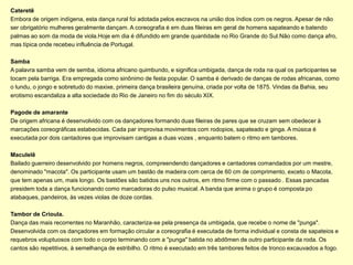 Cateretê
Embora de origem indígena, esta dança rural foi adotada pelos escravos na união dos índios com os negros. Apesar de não
ser obrigatório mulheres geralmente dançam. A coreografia é em duas fileiras em geral de homens sapateando e batendo
palmas ao som da moda de viola.Hoje em dia é difundido em grande quantidade no Rio Grande do Sul.Não como dança afro,
mas típica onde recebeu influência de Portugal.

Samba
A palavra samba vem de semba, idioma africano quimbundo, e significa umbigada, dança de roda na qual os participantes se
tocam pela barriga. Era empregada como sinônimo de festa popular. O samba é derivado de danças de rodas africanas, como
o lundu, o jongo e sobretudo do maxixe, primeira dança brasileira genuína, criada por volta de 1875. Vindas da Bahia, seu
erotismo escandaliza a alta sociedade do Rio de Janeiro no fim do século XIX.

Pagode de amarante
De origem africana é desenvolvido com os dançadores formando duas fileiras de pares que se cruzam sem obedecer à
marcações coreográficas estabecidas. Cada par improvisa movimentos com rodopios, sapateado e ginga. A música é
executada por dois cantadores que improvisam cantigas a duas vozes , enquanto batem o ritmo em tambores.

Maculelê
Bailado guerreiro desenvolvido por homens negros, compreendendo dançadores e cantadores comandados por um mestre,
denominado "macota". Os participante usam um bastão de madeira com cerca de 60 cm de comprimento, exceto o Macota,
que tem apenas um, mais longo. Os bastões são batidos uns nos outros, em ritmo firme com o passado . Essas pancadas
presidem toda a dança funcionando como marcadoras do pulso musical. A banda que anima o grupo é composta po
atabaques, pandeiros, às vezes violas de doze cordas.

Tambor de Crioula.
Dança das mais recorrentes no Maranhão, caracteriza-se pela presença da umbigada, que recebe o nome de "punga".
Desenvolvida com os dançadores em formação circular a coreografia é executada de forma individual e consta de sapateios e
requebros voluptuosos com todo o corpo terminando com a "punga" batida no abdômen de outro participante da roda. Os
cantos são repetitivos, à semelhança de estribilho. O ritmo é executado em três tambores feitos de tronco excauvados a fogo.
 