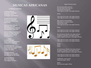MUSICAS AFRICANAS
A CRIANÇA AFRICANA
A criança africana
tem direito a liberdade
saúde paz e amor
na estação moçambicana
A esperança de criança
tem direito a liberdade
e responsabilidade nossa
faze-la feliz.
Como a criança africana
não pode viver bem
com a tristeza que a vida traz
nos momentos mais reais
Como a criança moçambicana
tem que ser forte e espírito
que faz mudar o mundo
e nos fomos ver
''coro''
A criança africana
nossa origem moçambicana
na saúde do nosso pais
O criança africana
da nossa pátria do nosso estado
nossa vida nossa ideia
o poder de alegrar
O criança africana
não olhes com essa cara
tão triste que um dia tiveste
O criança africana
põe a mão a frente
e ser alguém no futuro
Origem Africana (Letra)
Se você quer saber quem sou.
De onde venho para onde vou.
Não precisa me perguntar.
Todo negro do mundo, é de origem africana.
África!
Todo negro do mundo, é de origem africana.
Todo negro do mundo, é de origem africana.
Não importa a nacionalidade.
Pode estar em qualquer cidade.
Não importa o lugar.
Todo negro do mundo, é de origem africana.
África!
Todo negro do mundo, é de origem africana.
Todo negro do mundo, é de origem africana.
Se você esta em Recife, é de origem africana.
Fortaleza, e Salvador, é de origem africana.
Onde o negreiro derramou, é de origem africana.
Todo negro do mundo, é de origem africana.
Todo negro do mundo, é de origem africana.
África!
África!
África!
Se você esta em Recife, é de origem africana.
Fortaleza, e Salvador, é de origem africana.
Onde o negreiro derramou, é de origem africana.
Todo negro do mundo, é de origem africana.
Todo negro do mundo, é de origem africana.
Ô Mileninha, você é minha.
Somos de origem. África!
África!
Nos somos de origem. África!
 