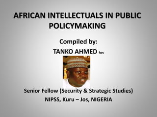 AFRICAN INTELLECTUALS IN PUBLIC
POLICYMAKING
Compiled by:
TANKO AHMED fwc
Senior Fellow (Security & Strategic Studies)
NIPSS, Kuru – Jos, NIGERIA
 