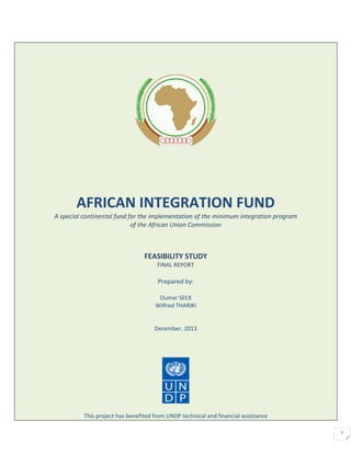 1
AFRICAN INTEGRATION FUND
A special continental fund for the implementation of the minimum integration program
of the African Union Commission
FEASIBILITY STUDY
FINAL REPORT
Prepared by:
Oumar SECK
Wilfred THARIKI
December, 2013
This project has benefited from UNDP technical and financial assistance
 